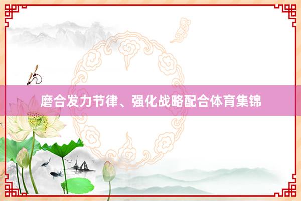 磨合发力节律、强化战略配合体育集锦