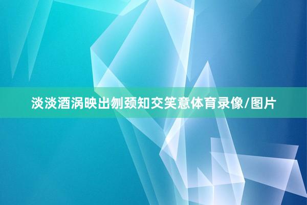 淡淡酒涡映出刎颈知交笑意体育录像/图片
