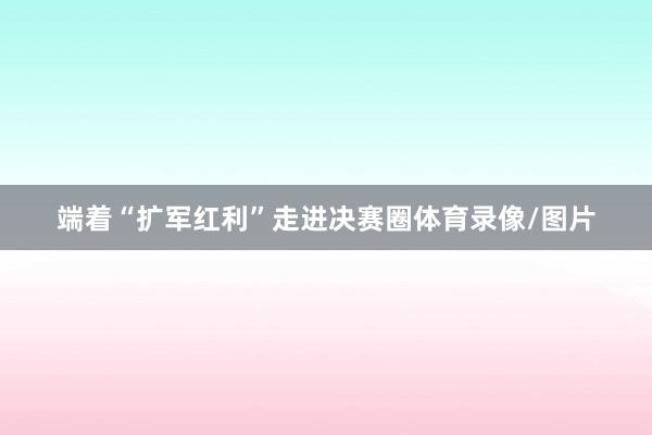 端着“扩军红利”走进决赛圈体育录像/图片