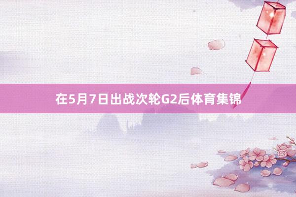 在5月7日出战次轮G2后体育集锦