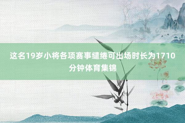 这名19岁小将各项赛事缱绻可出场时长为1710分钟体育集锦