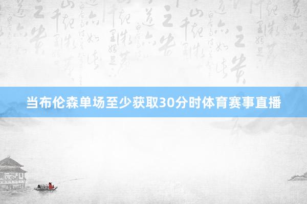 当布伦森单场至少获取30分时体育赛事直播