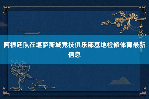 阿根廷队在堪萨斯城竞技俱乐部基地检修体育最新信息
