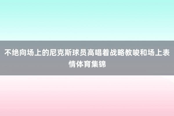 不绝向场上的尼克斯球员高唱着战略教唆和场上表情体育集锦