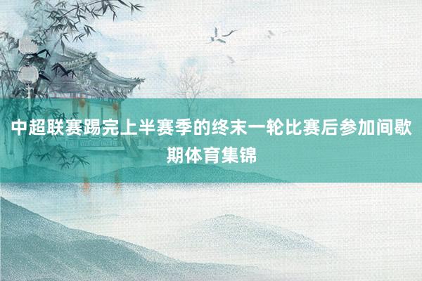 中超联赛踢完上半赛季的终末一轮比赛后参加间歇期体育集锦