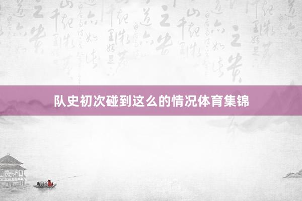 队史初次碰到这么的情况体育集锦